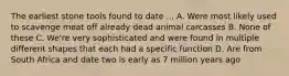 The earliest stone tools found to date ... A. Were most likely used to scavenge meat off already dead animal carcasses B. None of these C. We're very sophisticated and were found in multiple different shapes that each had a specific function D. Are from South Africa and date two is early as 7 million years ago