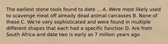 The earliest stone tools found to date ... A. Were most likely used to scavenge meat off already dead animal carcasses B. None of these C. We're very sophisticated and were found in multiple different shapes that each had a specific function D. Are from South Africa and date two is early as 7 million years ago