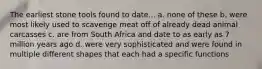 The earliest stone tools found to date... a. none of these b. were most likely used to scavenge meat off of already dead animal carcasses c. are from South Africa and date to as early as 7 million years ago d. were very sophisticated and were found in multiple different shapes that each had a specific functions