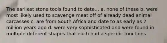 The earliest stone tools found to date... a. none of these b. were most likely used to scavenge meat off of already dead animal carcasses c. are from South Africa and date to as early as 7 million years ago d. were very sophisticated and were found in multiple different shapes that each had a specific functions