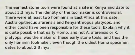 The earliest stone tools were found at a site in Kenya and date to about 3.3 mya. The identity of the toolmaker is controversial. There were at least two hominins in East Africa at this date, Australopithecus afarensis and Kenyanthropus platyops, and either could have been responsible for these tools. Explain why it is quite possible that early Homo, and not A. afarensis or K. platyops, was the maker of these early stone tools, and thus the only hominin toolmaker, even though the oldest Homo specimen dates to about 2.8 mya.