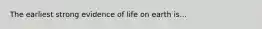 The earliest strong evidence of life on earth is...