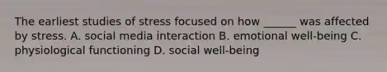 The earliest studies of stress focused on how ______ was affected by stress. A. social media interaction B. emotional well-being C. physiological functioning D. social well-being