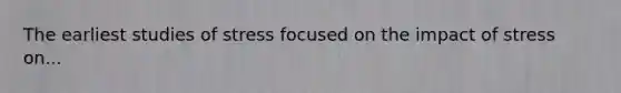 The earliest studies of stress focused on the impact of stress on...