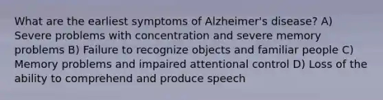 What are the earliest symptoms of Alzheimer's disease? A) Severe problems with concentration and severe memory problems B) Failure to recognize objects and familiar people C) Memory problems and impaired attentional control D) Loss of the ability to comprehend and produce speech