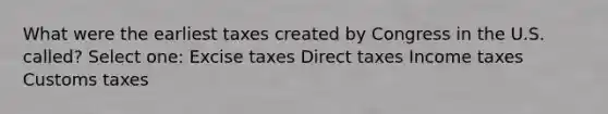 What were the earliest taxes created by Congress in the U.S. called? Select one: Excise taxes Direct taxes Income taxes Customs taxes