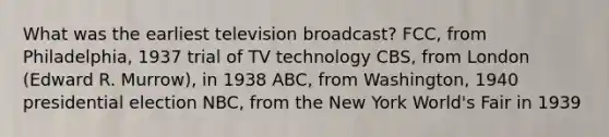 What was the earliest television broadcast? FCC, from Philadelphia, 1937 trial of TV technology CBS, from London (Edward R. Murrow), in 1938 ABC, from Washington, 1940 presidential election NBC, from the New York World's Fair in 1939