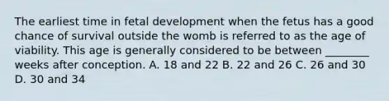 The earliest time in fetal development when the fetus has a good chance of survival outside the womb is referred to as the age of viability. This age is generally considered to be between ________ weeks after conception. A. 18 and 22 B. 22 and 26 C. 26 and 30 D. 30 and 34