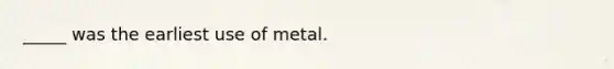 _____ was the earliest use of metal.