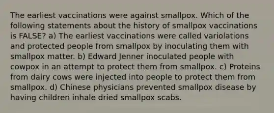 The earliest vaccinations were against smallpox. Which of the following statements about the history of smallpox vaccinations is FALSE? a) The earliest vaccinations were called variolations and protected people from smallpox by inoculating them with smallpox matter. b) Edward Jenner inoculated people with cowpox in an attempt to protect them from smallpox. c) Proteins from dairy cows were injected into people to protect them from smallpox. d) Chinese physicians prevented smallpox disease by having children inhale dried smallpox scabs.