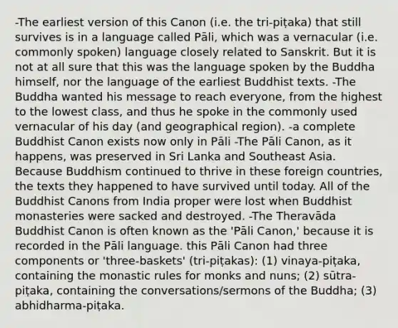 -The earliest version of this Canon (i.e. the tri-piṭaka) that still survives is in a language called Pāli, which was a vernacular (i.e. commonly spoken) language closely related to Sanskrit. But it is not at all sure that this was the language spoken by the Buddha himself, nor the language of the earliest Buddhist texts. -The Buddha wanted his message to reach everyone, from the highest to the lowest class, and thus he spoke in the commonly used vernacular of his day (and geographical region). -a complete Buddhist Canon exists now only in Pāli -The Pāli Canon, as it happens, was preserved in Sri Lanka and Southeast Asia. Because Buddhism continued to thrive in these foreign countries, the texts they happened to have survived until today. All of the Buddhist Canons from India proper were lost when Buddhist monasteries were sacked and destroyed. -The Theravāda Buddhist Canon is often known as the 'Pāli Canon,' because it is recorded in the Pāli language. this Pāli Canon had three components or 'three-baskets' (tri-piṭakas): (1) vinaya-piṭaka, containing the monastic rules for monks and nuns; (2) sūtra-piṭaka, containing the conversations/sermons of the Buddha; (3) abhidharma-piṭaka.