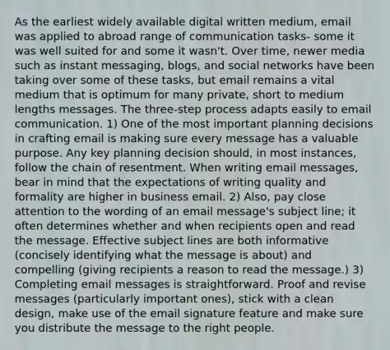 As the earliest widely available digital written medium, email was applied to abroad range of communication tasks- some it was well suited for and some it wasn't. Over time, newer media such as instant messaging, blogs, and social networks have been taking over some of these tasks, but email remains a vital medium that is optimum for many private, short to medium lengths messages. The three-step process adapts easily to email communication. 1) One of the most important planning decisions in crafting email is making sure every message has a valuable purpose. Any key planning decision should, in most instances, follow the chain of resentment. When writing email messages, bear in mind that the expectations of writing quality and formality are higher in business email. 2) Also, pay close attention to the wording of an email message's subject line; it often determines whether and when recipients open and read the message. Effective subject lines are both informative (concisely identifying what the message is about) and compelling (giving recipients a reason to read the message.) 3) Completing email messages is straightforward. Proof and revise messages (particularly important ones), stick with a clean design, make use of the email signature feature and make sure you distribute the message to the right people.