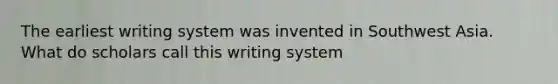 The earliest writing system was invented in Southwest Asia. What do scholars call this writing system