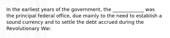 In the earliest years of the government, the _____________ was the principal federal office, due mainly to the need to establish a sound currency and to settle the debt accrued during the Revolutionary War.