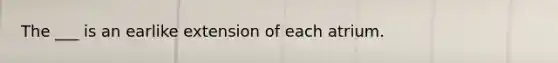 The ___ is an earlike extension of each atrium.