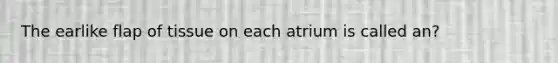 The earlike flap of tissue on each atrium is called an?