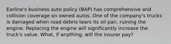 Earline's business auto policy (BAP) has comprehensive and collision coverage on owned autos. One of the company's trucks is damaged when road debris tears its oil pan, ruining the engine. Replacing the engine will significantly increase the truck's value. What, if anything, will the insurer pay?