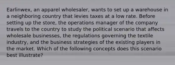 Earlinwex, an apparel wholesaler, wants to set up a warehouse in a neighboring country that levies taxes at a low rate. Before setting up the store, the operations manager of the company travels to the country to study the political scenario that affects wholesale businesses, the regulations governing the textile industry, and the business strategies of the existing players in the market. Which of the following concepts does this scenario best illustrate?