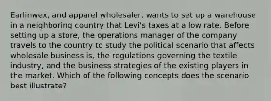 Earlinwex, and apparel wholesaler, wants to set up a warehouse in a neighboring country that Levi's taxes at a low rate. Before setting up a store, the operations manager of the company travels to the country to study the political scenario that affects wholesale business is, the regulations governing the textile industry, and the business strategies of the existing players in the market. Which of the following concepts does the scenario best illustrate?