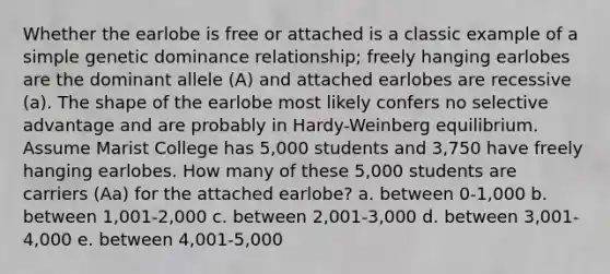 Whether the earlobe is free or attached is a classic example of a simple genetic dominance relationship; freely hanging earlobes are the dominant allele (A) and attached earlobes are recessive (a). The shape of the earlobe most likely confers no selective advantage and are probably in Hardy-Weinberg equilibrium. Assume Marist College has 5,000 students and 3,750 have freely hanging earlobes. How many of these 5,000 students are carriers (Aa) for the attached earlobe? a. between 0-1,000 b. between 1,001-2,000 c. between 2,001-3,000 d. between 3,001-4,000 e. between 4,001-5,000