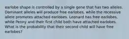 earlobe shape is controlled by a single gene that has two alleles. Dominant alleles will produce free earlobes, while the recessive allele promotes attached earlobes. Leonard has free earlobes, while Penny and their first child both have attached earlobes. What is the probability that their second child will have free earlobes?