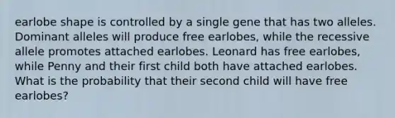 earlobe shape is controlled by a single gene that has two alleles. Dominant alleles will produce free earlobes, while the recessive allele promotes attached earlobes. Leonard has free earlobes, while Penny and their first child both have attached earlobes. What is the probability that their second child will have free earlobes?