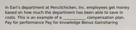 In Earl's department at Pencilchicken, Inc. employees get money based on how much the department has been able to save in costs. This is an example of a ____________ compensation plan. Pay for performance Pay for knowledge Bonus Gainsharing