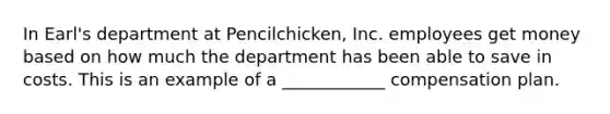 In Earl's department at Pencilchicken, Inc. employees get money based on how much the department has been able to save in costs. This is an example of a ____________ compensation plan.