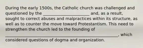 During the early 1500s, the Catholic church was challenged and questioned by the _______________________ and, as a result, sought to correct abuses and malpractices within its structure, as well as to counter the move toward Protestantism. This need to strengthen the church led to the founding of ________________________________________________________, which considered questions of dogma and organization.