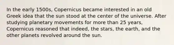 In the early 1500s, Copernicus became interested in an old Greek idea that the sun stood at the center of the universe. After studying planetary movements for more than 25 years, Copernicus reasoned that indeed, the stars, the earth, and the other planets revolved around the sun.