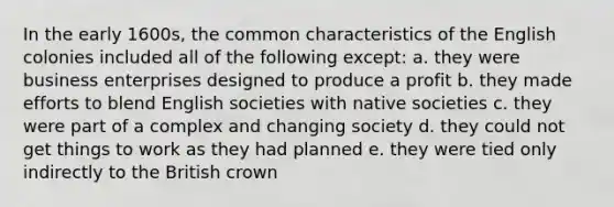 In the early 1600s, the common characteristics of the English colonies included all of the following except: a. they were business enterprises designed to produce a profit b. they made efforts to blend English societies with native societies c. they were part of a complex and changing society d. they could not get things to work as they had planned e. they were tied only indirectly to the British crown