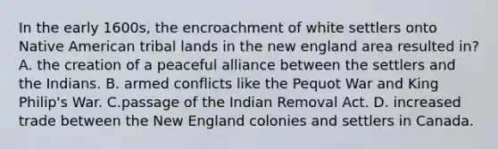 In the early 1600s, the encroachment of white settlers onto Native American tribal lands in the new england area resulted in? A. the creation of a peaceful alliance between the settlers and the Indians. B. armed conflicts like the Pequot War and King Philip's War. C.passage of the Indian Removal Act. D. increased trade between the <a href='https://www.questionai.com/knowledge/kmDJmIr2by-new-england-colonies' class='anchor-knowledge'>new england colonies</a> and settlers in Canada.