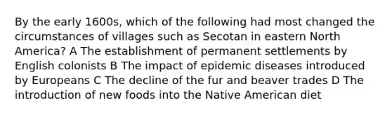 By the early 1600s, which of the following had most changed the circumstances of villages such as Secotan in eastern North America? A The establishment of permanent settlements by English colonists B The impact of epidemic diseases introduced by Europeans C The decline of the fur and beaver trades D The introduction of new foods into the Native American diet