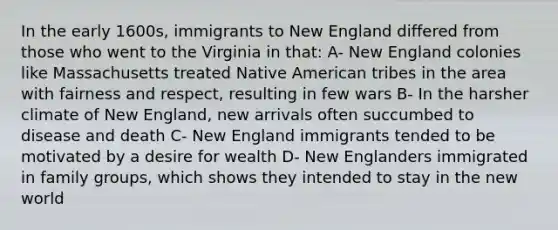 In the early 1600s, immigrants to New England differed from those who went to the Virginia in that: A- New England colonies like Massachusetts treated Native American tribes in the area with fairness and respect, resulting in few wars B- In the harsher climate of New England, new arrivals often succumbed to disease and death C- New England immigrants tended to be motivated by a desire for wealth D- New Englanders immigrated in family groups, which shows they intended to stay in the new world