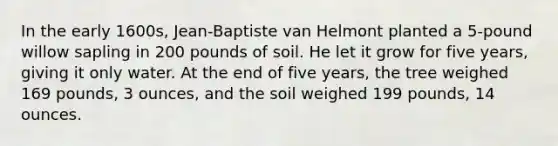 In the early 1600s, Jean-Baptiste van Helmont planted a 5-pound willow sapling in 200 pounds of soil. He let it grow for five years, giving it only water. At the end of five years, the tree weighed 169 pounds, 3 ounces, and the soil weighed 199 pounds, 14 ounces.