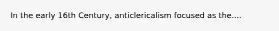 In the early 16th Century, anticlericalism focused as the....