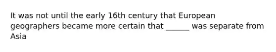 It was not until the early 16th century that European geographers became more certain that ______ was separate from Asia