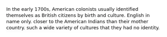 In the early 1700s, American colonists usually identified themselves as British citizens by birth and culture. English in name only. closer to the American Indians than their mother country. such a wide variety of cultures that they had no identity.