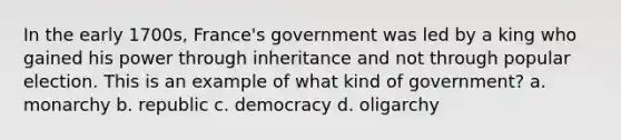 In the early 1700s, France's government was led by a king who gained his power through inheritance and not through popular election. This is an example of what kind of government? a. monarchy b. republic c. democracy d. oligarchy