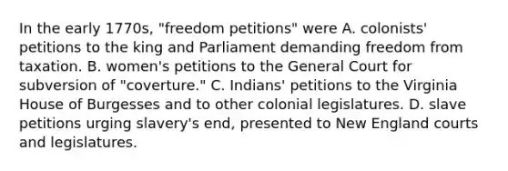 In the early 1770s, "freedom petitions" were A. colonists' petitions to the king and Parliament demanding freedom from taxation. B. women's petitions to the General Court for subversion of "coverture." C. Indians' petitions to the Virginia House of Burgesses and to other colonial legislatures. D. slave petitions urging slavery's end, presented to New England courts and legislatures.