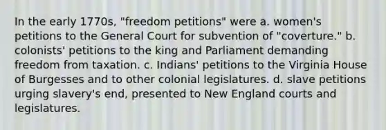 In the early 1770s, "freedom petitions" were a. women's petitions to the General Court for subvention of "coverture." b. colonists' petitions to the king and Parliament demanding freedom from taxation. c. Indians' petitions to the Virginia House of Burgesses and to other colonial legislatures. d. slave petitions urging slavery's end, presented to New England courts and legislatures.