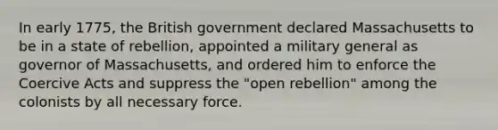 In early 1775, the British government declared Massachusetts to be in a state of rebellion, appointed a military general as governor of Massachusetts, and ordered him to enforce the Coercive Acts and suppress the "open rebellion" among the colonists by all necessary force.