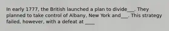 In early 1777, the British launched a plan to divide___. They planned to take control of Albany, New York and___. This strategy failed, however, with a defeat at ____