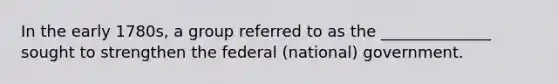 In the early 1780s, a group referred to as the ______________ sought to strengthen the federal (national) government.