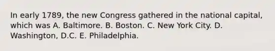 In early 1789, the new Congress gathered in the national capital, which was A. Baltimore. B. Boston. C. New York City. D. Washington, D.C. E. Philadelphia.