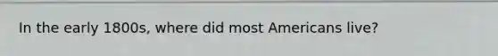 In the early 1800s, where did most Americans live?
