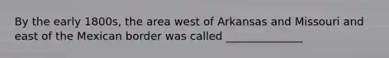 By the early 1800s, the area west of Arkansas and Missouri and east of the Mexican border was called ______________