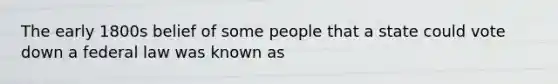 The early 1800s belief of some people that a state could vote down a federal law was known as