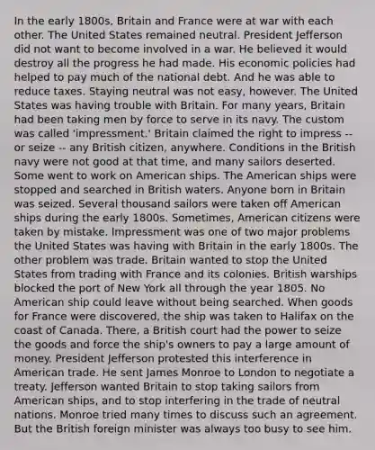 In the early 1800s, Britain and France were at war with each other. The United States remained neutral. President Jefferson did not want to become involved in a war. He believed it would destroy all the progress he had made. His economic policies had helped to pay much of the national debt. And he was able to reduce taxes. Staying neutral was not easy, however. The United States was having trouble with Britain. For many years, Britain had been taking men by force to serve in its navy. The custom was called 'impressment.' Britain claimed the right to impress -- or seize -- any British citizen, anywhere. Conditions in the British navy were not good at that time, and many sailors deserted. Some went to work on American ships. The American ships were stopped and searched in British waters. Anyone born in Britain was seized. Several thousand sailors were taken off American ships during the early 1800s. Sometimes, American citizens were taken by mistake. Impressment was one of two major problems the United States was having with Britain in the early 1800s. The other problem was trade. Britain wanted to stop the United States from trading with France and its colonies. British warships blocked the port of New York all through the year 1805. No American ship could leave without being searched. When goods for France were discovered, the ship was taken to Halifax on the coast of Canada. There, a British court had the power to seize the goods and force the ship's owners to pay a large amount of money. President Jefferson protested this interference in American trade. He sent James Monroe to London to negotiate a treaty. Jefferson wanted Britain to stop taking sailors from American ships, and to stop interfering in the trade of neutral nations. Monroe tried many times to discuss such an agreement. But the British foreign minister was always too busy to see him.