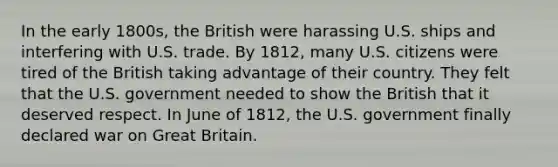 In the early 1800s, the British were harassing U.S. ships and interfering with U.S. trade. By 1812, many U.S. citizens were tired of the British taking advantage of their country. They felt that the U.S. government needed to show the British that it deserved respect. In June of 1812, the U.S. government finally declared war on Great Britain.